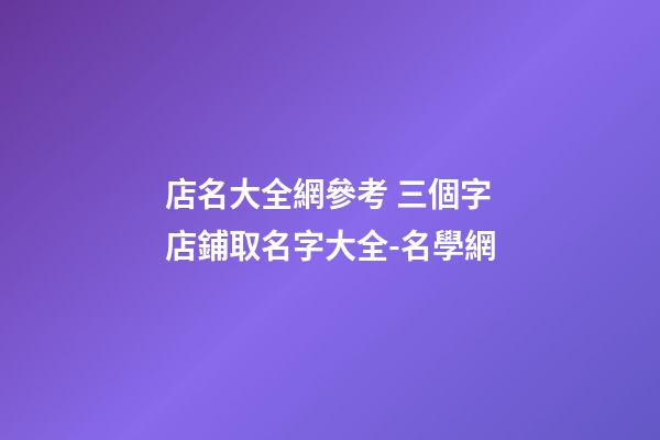 店名大全網參考 三個字店鋪取名字大全-名學網-第1張-店鋪起名-玄機派